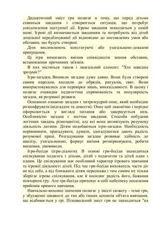 Дидактичний зміст гри полягає в тому, що перед дітьми
ставиться завдання і створюється ситуація, що потребує
усвідомлення наступної дії. Ігрове завдання знаходиться у самій
назві. Ігрові дії визначаються завданням та потребують від дітей
доцільної передбачуваної дії відповідно до поставлених умов або
обставин, що будуть створені.
Діти висловлюють констатуючі або узагальнено-доказові
припущення.
Ці ігри вимагають вміння співвіднести знання обставин,
встановлення причинних зв'язків.
В них міститься також і змагальний елемент: "Хто швидше
зрозуміє?"
Ігри-загадки. Виникли загадки дуже давно. Вони були створені
самим народом, входили до обрядів, ритуалів, свят. Вони
використовувались для перевірки знань, винахідливості. В цьому і
полягає очевидна педагогічна спрямованість та популярність
загадок, як розумної розваги.
Основною ознакою загадки є хитромудрий опис, який необхідно
розшифрувати (відгадати та довести). Опис цей лаконічно і нерідко
оформлюється у вигляді питання або завершується ним.
Особливістю загадок є логічне завдання. Способи побудови
логічних завдань різноманітні, але всі вони активізують розумову
діяльність дитини. Дітям подобаються ігри-загадки. Необхідність
порівнювати, пригадувати, думати, здогадуватися дають радість
розумової праці. Розгадування загадок розвиває здібність до
аналізу, узагальненню, формує вміння розмірковувати, робити
висновки, умовиводи.
Ігри-бесіди (ігри-діалоги). В основі гри-бесіди знаходиться
спілкування педагога з дітьми, дітей з педагогом та дітей один з
одним. Це спілкування має особливий характер ігрового навчання
та ігрової діяльності дітей. Під час гри-бесіди вихователь часто діє
не від себе, а від близького дітям персонажа і тим самим не тільки
зберігає ігрове спілкування, але й посилює радість його, бажання
повторити гру. Але гра-бесіда приховує в собі небезпеку посилення
прийомів прямого навчання.
Навчально-виховне значення полягає у змісті сюжету - теми гри,
у збудженні цікавості до тих або інших аспектів об'єкта вивчання,
що відбивається у грі. Пізнавальний зміст гри не знаходиться "на
 