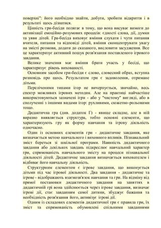 поверхні": його необхідно знайти, добути, зробити відкриття і в
результаті щось дізнатися.
Цінність гри-бесіди полягає в тому, що вона висуває вимоги до
активізації емоційно-розумових процесів: єдності слова, дії, думки
та уяви дітей. Гра-бесіда виховує вміння слухати і чути питання
вчителя, питання та відповіді дітей, вміння сконцентрувати увагу
на змісті розмови, додати до сказаного, висловити засудження. Все
це характеризує активний пошук розв'язання поставленого ігрового
завдання.
Велике значення має вміння брати участь у бесіді, що
характеризує рівень вихованості.
Основним засобом гри-бесіди є слово, словесний образ, вступна
розповідь про щось. Результатом гри є задоволення, отримане
дітьми.
Переліченими типами ігор не вичерпується, звичайно, весь
спектр можливих ігрових методик. Але на практиці найчастіше
використовуються зазначені ігри - або у "чистому" вигляді, або в
сполученні з іншими видами ігор: рухливими, сюжетно-рольовими
тощо.
Дидактична гра (див. додаток Г) - явище складне, але в ній
виразно виявляється структура, тобто основні елементи, що
характеризують гру як форму навчання та ігрову діяльність
одночасно.
Один із основних елементів гри - дидактичне завдання, яке
визначається метою навчального і виховного впливів. Пізнавальний
зміст береться зі шкільної програми. Наявність дидактичного
завдання або декількох завдань підкреслює навчальний характер
гри, спрямованість навчального змісту на процеси пізнавальної
діяльності дітей. Дидактичне завдання визначається вихователем і
відбиває його навчальну діяльність.
Структурним елементом є ігрове завдання, що виконується
дітьми під час ігрової діяльності. Два завдання - дидактичне та
ігрове - відображають взаємозв'язок навчання та гри. На відміну від
прямої постановки дидактичного завдання на заняттях в
дидактичній грі вона здійснюється через ігрове завдання, визначає
ігрові дії, стає завданням самої дитини, збуджує бажання та
необхідність розв'язання його, активізує ігрові дії.
Одним із складових елементів дидактичної гри є правила гри, їх
зміст та спрямованість обумовлені спільними завданнями
 