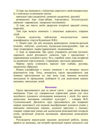2) ігри, що виникають з ініціативи дорослого, який використовує
їх з освітньою та виховною метою:
навчальні ігри (дидактичні, сюжетно-дидактичні, рухливі)
розважальні ігри (ігри-забави, ігри-розваги, інтелектуальні,
святково - карнавальні, театрально-постановні);
3) ігри, що мають своїм джерелом історичні традиції етносу
(народні).
Такі ігри можуть виникати з ініціативи дорослого, старших
дітей.
Сучасна педагогіка найчастіше послуговується такою
класифікацією ігор (за Кудикіною Н.В.):
1. Творчі ігри. До них належать режисерські, сюжетно-рольові
(сімейні, побутові, суспільні), будівельне-конструкційні, ігри на
теми літературних творів (драматизації, інсценування).
2. Ігри за правилами. Цю групу утворюють рухливі (великої,
середньої, малої рухливості: сюжетні, ігри з предметами: з
переважанням основного руху: бігу, стрибків тощо; ігри-естафети)
та дидактичні ігри (словесні, з іграшками, настільно-друковані).
Окрему групу становлять народні ігри (забави, рухлива,
дидактичні, обрядові).
Кожна класифікація є досить умовною і не вичерпує всього
різноманіття ігор. Тому, вихователь групи продовженого дня
повинен орієнтуватися на такі види ігор, повинен володіти
методикою їх проведення, підбирати їх для досягнення певних
виховних, навчальних цілей.
Висновки
Групи продовженого дня за своєю ідеєю - дуже цінна форма
виховання. Саме тут створюються сприятливі умови для того
постійного духовного спілкування вихователя і дітей, без якого
немислиме виховання емоційної культури", - говорив В.О.
Сухомлинський. Діяльність груп продовженого дня відкриває
широкі можливості для надання кваліфікованої допомоги учням у
виконанні навчальних завдань, усуненні прогалин у знаннях,
створює сприятливі умови для задоволення різноманітних інтересів
учнів, організації дозвілля вихованців, проведення позакласних
заходів.
Розглядаючи вищезгадані завдання дипломної роботи, можна
прийти до висновку, що потреба організації ігрової діяльності для
 