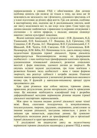 першокласників в умовах ГПД є обов’язковою. Для дитини
особлива цінність гри полягає не тільки в тому, що вона дає їй
можливість як загального, так і фізичного, духовного зростання, а й
у плані підготовки до різних сфер життя. Гра для дитини, особливо
в шестирічному віці, наділена ще й дослідницьким змістом, який
дає змогу моделювати все те, що існує поза грою. Саме через гру
дитина швидше знайомиться з правилами та нормами спілкування з
оточенням - із світом природи, з людьми; швидше опановує
навичок і звичок культурної поведінки.
Відомі освітяни минулого та сучасні вчені - О.В. Духнович, К.Д.
Ушинський, П.П. Блонський, Г.Г. Ващенко, Б.Д. Грінченко, І.М.
Стешенко, С.Ф. Русова, А.С. Макаренко, В.О. Сухомлинський, С.Т.
Шацький, Я.Ф. Чепіга, О.Я. Савченко, О.В. Сухомлинська, В.Ф.
Паламарчук, Н.М. Бібік, Н.І. Непомняща та ін. дають високу оцінку
педагогічним функціям ігрової діяльності. Ігрова діяльність
характеризується багатовимірністю впливу на формування
особистості - з нею пов'язується трансформація психічних процесів,
удосконалення пізнавальної діяльності, розвиток соціальних
якостей і форм поведінки, здатності дитини до творчості. Як
свідчать останні наукові дослідження, гра тісно пов'язана з
розвитком базових засад особистості - вона є такою формою
творчості, яка реалізує здібності і потреби людини. Означені
чинники мають враховуватися у визначенні розвивально-виховного
впливу гри, її функцій у навчально-виховному процесі групи
продовженого дня.
Ігри дуже різняться між собою змістом, ігровими діями,
правилами, результатами, роллю матеріальних умов їх проведення
тощо. Це викликає необхідність класифікації ігор і розробки
диференційованої методики керівництва різними видами ігрової
діяльності шестирічних першокласників.
Між грою та іншими видами дитячої діяльності немає чіткої
межі. Вона, спонтанно інтегруючись із комунікативною,
інтелектуальною, творчою, трудовою, спортивною, дозвіллєвою та
іншими видами діяльності, поступово змінюється, і разом із
змінами гри змінюється, дорослішає дитина. Це зумовлює
необхідність посилення уваги до трансформації гри в організації
ігрової діяльності в групі продовженого дня.
У дослідженні ми акцентуємо увагу на педагогічному
керівництві ігровою діяльністю насамперед у режимі ГПД, в якому
 