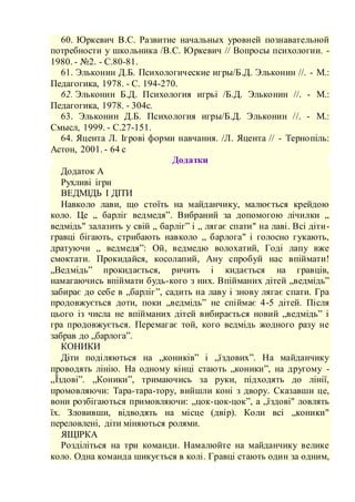 60. Юркевич В.С. Развитие начальных уровней познавательной
потребности у школьника /В.С. Юркевич // Вопросы психологии. -
1980. - №2. - С.80-81.
61. Эльконин Д.Б. Психологические игры/Б.Д. Эльконин //. - М.:
Педагогика, 1978. - С. 194-270.
62. Эльконин Б.Д. Психология игрьі /Б.Д. Эльконин //. - М.:
Педагогика, 1978. - 304с.
63. Эльконин Д.Б. Психология игры/Б.Д. Эльконин //. - М.:
Смысл, 1999. - С.27-151.
64. Яцента Л. Ігрові форми навчання. /Л. Яцента // - Тернопіль:
Астон, 2001. - 64 с
Додатки
Додаток А
Рухливі ігри
ВЕДМІДЬ І ДІТИ
Навколо лави, що стоїть на майданчику, малюється крейдою
коло. Це „ барліг ведмедя”. Вибраний за допомогою лічилки „
ведмідь" залазить у свій „ барліг” і „ лягає спати" на лаві. Всі діти-
гравці бігають, стрибають навколо „ барлога" і голосно гукають,
дратуючи „ ведмедя”: Ой, ведмедю волохатий, Годі лапу вже
смоктати. Прокидайся, косолапий, Ану спробуй нас впіймати!
„Ведмідь” прокидається, ричить і кидається на гравців,
намагаючись впіймати будь-кого з них. Впійманих дітей „ведмідь”
забирає до себе в „барліг”, садить на лаву і знову лягає спати. Гра
продовжується доти, поки „ведмідь” не спіймає 4-5 дітей. Після
цього із числа не впійманих дітей вибирається новий „ведмідь” і
гра продовжується. Перемагає той, кого ведмідь жодного разу не
забрав до „барлога”.
КОНИКИ
Діти поділяються на „коників” і „їздових”. На майданчику
проводять лінію. На одному кінці стають „коники”, на другому -
„Їздові”. „Коники”, тримаючись за руки, підходять до лінії,
промовляючи: Тара-тара-тору, вийшли коні з двору. Сказавши це,
вони розбігаються примовляючи: „цок-цок-цок”, а „їздові" ловлять
їх. Зловивши, відводять на місце (двір). Коли всі „коники"
переловлені, діти міняються ролями.
ЯЩІРКА
Розділіться на три команди. Намалюйте на майданчику велике
коло. Одна команда шикується в колі. Гравці стають один за одним,
 