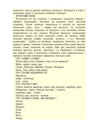 встигнути цією ж рукою впіймати підкинуті. Підкинути в гору 2
камінчики, взяти 3 і встигнути впіймати підкинуті.
ЗРОЗУМІЙ МЕНЕ
Розділіться на дві команди з однаковою кількістю гравців і
виберіть командирів. Поставте на видному місті пісочний
годинник. Члени команди шикуються в колони на відстані
витягнутої руки, зліва і справа від ведучого. За сигналом
командири команд підходять до ведучого, а всі учасники команд
повертаються до них спиною. Ведучий пропонує командирам
витягнути картки, на яких написано слово, що називає добре
відомий предмет (шафа, телевізор, пилосос, і т.д.) Завдання
командирів - підійти до команди, повернути обличчям до себе
першого гравця і мімікою та жестами пояснити йому, який предмет
називає слово, написане на картці. Цим же способом перший
пояснює другому, другий - третьому і т.д. Перемагає та команда,
яка швидко (поки у пісочному годиннику пісок пересиплеться з
верхньої частини в нижню) і правильно відгадає слово.
ГРА "ЗАЙВЕ СЛОВО".
Назви зайве слово. Поясни, чому ти так вважаєш?
Щука, карась, окунь, рак.
Сашко, Миколка, Марійка, Оленка, Петренко.
Заєць, лось, кабан, вовк, вівця.
ГРА "НАЗВИ ВІДМІННІСТЬ".
Предмети:
шафа - телевізор;
птах - літак.
ГРА "ГРУПИ СЛІВ".
Стріла, бджола, крокодил, щука, жук, метелик, горобець, орел.
Наприклад: стріла, бджола, метелик. - літають;
горобець, орел. - птахи;
бджола, жук, метелик - комахи.
ГРА "НАЗВИ СЛОВА, ЯКІ МОЖНА.".
Летіти
Давати
Плавати
Літак
Птах
Куля
Хмара
 
