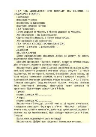 ГРА "ЯК ДІЗНАТИСЯ ПРО ПОГОДУ НА ВУЛИЦІ, НЕ
ВИХОДЯЧИ З ДОМУ".
Наприклад:
поглянути у вікно;
подивитись на термометр;
послухати прогноз погоди.
ГРА "Висновок".
Петро старший за Миколу, а Микола старший за Михайла.
Хто найстарший і хто наймолодший?
Сергій вищий за Наталю, а Наталя вища за Олю.
Хто найвищий і хто найнижчий?
ГРА "НАЗВИ СЛОВА, ПРОТИЛЕЖНІ ЗА".
Танути - .; пірнати - .; ремонтувати - .
Додаток В
ВЕСЕЛІ СТАРТИ
Мета: Прищеплювати школярам любов до спорту, до занять
спортивною підготовкою.
Шляхом проведення “Веселих стартів”, колектив згуртовується,
діти починають розуміти значення слова “дружба”.
Вихователька: Дорогі діти! Сьогодні ми зібралися з вами в цьому
залі, щоб провести спортивні змагання “Веселі старти ”, а також
подивитися, які ви спритні, розумні, винахідливі. Адже знаєте, що
коли людина займається спортом, то вона і красива і здорова. У
сьогоднішніх змаганнях братимуть участь команди 2-А і 2-Б класів.
Першим конкурсом буде привітання команд . Команда повинна
була виготовити емблему, підготувати назву команди та
привітання. Цей конкурс оцінюється в 5 балів.
Прошу:
виступ команди №1......................
А зараз:
виступ команди №2......................
Вихователька: Молодці, спасибі вам за ці чудові привітання.
Наступним конкурсом буде гра з м’ячем “Передай - оббіжи” .
Кожен з вас повинен взяти м’яч, добігти до протилежної сторони. І
зробити все це якнайшвидше. Цей конкурс оцінюється в 3 бали.
Почали!
Болільники, підтримуйте свою команду!
Вихователька: Добре з цим завданням справилася команда..
 