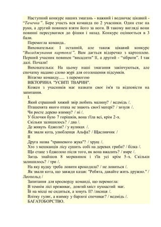 Наступний конкурс наших змагань - важкий і водночас цікавий -
“Тачечка ”. Бере участь вся команда по 2 учасники. Один стає на
руки, а другий повинен взяти його за ноги. В такому вигляді вони
повинні пересуватися до фішки і назад. Конкурс оцінюється в 3
бали.
Перемогла команда..
Вихователька: І останній, але також цікавий конкурс
“Висаджування картоплі ”. Вам дається відеречко з картоплею.
Перший учасник повинен “висадити" її, а другий - “зібрати”. І так
далі. Почали!
Вихователька: На цьому наші змагання закінчуються, але
спочатку надамо слово журі для оголошення підсумків.
Вітаємо команду...... з перемогою
ВІКТОРИНА "УСВІТІ ТВАРИН".
Кожен з учасників має назвати своє ім'я та відповісти на
запитання.
І.
Який страшний хижий звір любить малину? / ведмідь /.
Пташенята якого птаха не знають своєї матері? / зозуля /.
Чи росте дерево взимку? / ні /.
У білочки було 7 горішків, вона з'їла всі, крім 2-х.
Скільки залишилось? / два /.
Де живуть бджоли? / у вуликах /.
Як звали кота, улюбленця Альфа? / Щасливчик /
ІІ
Друга назва "травневого жука"? / хрущ /.
Хто з мешканців лісу сушить собі на деревах гриби? / білка /.
Що стане з бджолою після того, як вона вжалить? / вмре /.
Заєць знайшов 8 морквинок і з'їв усі крім 5-х. Скільки
залишилось? / три /.
На яку вудку треба ловити крокодила? / не ловиться /.
Як звали кота, що завжди казав: "Ребята, давайте жить дружно." /
Леопольд /
Запитання для кросворду команді, що перемогла:
В темнім лісі проживає, довгий хвіст пухнастий має.
Їй на місці не сидиться, а зовуть її? /лисиця /.
Влітку гуляє, а взимку у барлозі спочиває? / ведмідь /.
БАГАТОБОРСТВО.
 