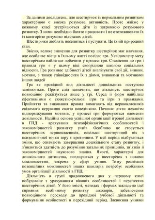 За даними досліджень, для шестирічок із нормальним розвитком
характерною є висока розумова активність. Проте майже у
кожному класі зустрічаються діти із затримкою розумового
розвитку. З ними необхідно багато працювати і не ототожнювати їх
із категорією розумово відсталих дітей.
Шестирічки люблять веселитися і пустувати. Це їхній природний
стан.
Звісно, велике значення для розвитку шестирічок має навчання,
але особливе місце в їхньому житті посідає гра. Усвідомлену мету
шестирічкам найлегше побачити у процесі гри. Ставлення до гри і
правила гри є у цьому віці своєрідною школою соціальних
відносин. Гра розвиває здібності дітей аналізувати свої дії, вчинки,
мотиви, а також співвідносити їх з діями, вчинками та мотивами
інших людей
Гра як провідний вид діяльності дошкільника поступово
замінюється. Проте слід зазначити, що діяльність шестирічок
повноцінно реалізується лише у грі. Серед її форм найбільш
ефективними є сюжетно-рольові ігри та ігри з правилами.
Прийняття та виконання правил вимагають від першокласників
свідомого керування своєю поведінкою. Починає діяти механізм
підпорядкування мотивів, у процесі гри формуються елементи
довільності. Надійна основа успішної організації ігрової діяльності
в ГПД - врахування психофізіологічних особливостей і
закономірностей розвитку учнів. Особливо це стосується
шестирічних першокласників, оскільки шестирічний вік з
психологічної точки зору є критичним. У цей період відбувається
зміни, що означають завершення дошкільного етапу розвитку, і
з’являється здатність до розуміння загальних принципів, зв’язків й
закономірностей наукового знання. Якості, характерні для
дошкільного дитинства, поєднуються у шестирічок з новими
можливостями, зокрема у сфері учіння. Тому реалізація
потенційних можливостей інших школярів потребує особливих
умов організації діяльності в ГПД.
Діяльність в групі продовженого дня у першому класі
побудоване з урахуванням вікових особливостей і перспектив
шестирічних дітей. У його змісті, методах і формах закладено ідеї
сприяння всебічному розвитку школярів, забезпечення
повноцінного переходу до провідної учбової діяльності та
формування особистості в перехідний період. Засвоєння учнями
 