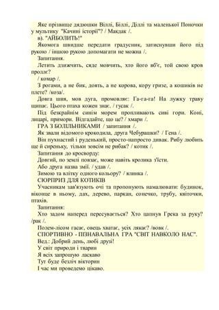 Яке прізвище дядюшки Віллі, Біллі, Діллі та маленької Поночки
у мультику "Качині історії"? / Макдак /.
в). "АЙБОЛИТЬ!"
Якомога швидше передати градусник, затиснувши його під
рукою / іншою рукою допомагати не можна /.
Запитання.
Летить дзижчить, сяде мовчить, хто його вб'є, той свою кров
проллє?
/ комар /.
З рогами, а не бик, доять, а не корова, кору гризе, а кошиків не
плете? /коза/.
Довга шия, мов дуга, промовляє: Га-га-га! На лужку траву
щипає. Цього птаха кожен знає. / гусак /.
Під безкрайнім синім морем пропливають сиві гори. Коні,
лицарі, примори. Відгадайте, що це? / хмари /.
ГРА З БОЛІЛЬНИКАМИ / запитання /.
Як звали відомого крокодила, друга Чебурашки? / Гена /.
Він пухнастий і руденький, просто-напросто дивак. Рибу любить
ще й сиреньку, тільки зовсім не рибак? / котик /.
Запитання до кросворду:
Довгий, по землі повзає, може навіть кролика з'їсти.
Або друга назва змії. / удав /.
Зимою та влітку одного кольору? / ялинка /.
СЮРПРИЗ ДЛЯ КОТИКІВ
Учасникам зав'язують очі та пропонують намалювати: будинок,
віконце в ньому, дах, дерево, паркан, сонечко, трубу, квіточки,
птахів.
Запитання:
Хто задом наперед пересувається? Хто цапнув Грека за руку?
/рак /.
Полем-лісом гасає, овець хватає, усіх лякає? /вовк /.
СПОРТИВНО - ПІЗНАВАЛЬНА ГРА "СВІТ НАВКОЛО НАС".
Вед.: Добрий день, любі друзі!
У світ природи і тварин
Я всіх запрошую ласкаво
Тут буде безліч вікторин
І час ми проведемо цікаво.
 