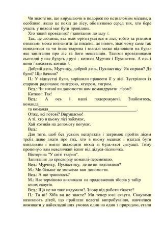 Чи знаєте ви, що вирушаючи в подорож по незнайомим місцям, а
особливо, якщо це похід до лісу, обов'язково серед тих, хто бере
участь у поході має бути провідник.
Хто такий провідник? / запитання до залу /.
Так, це людина, яка вміє орієнтуватися в лісі, тобто за різними
ознаками може визначити де південь, де північ, знає чому саме так
поводиться та чи інша тварина і взагалі може відповісти на будь-
яке запитання про ліс та його мешканців. Такими провідниками
сьогодні у нас будуть друзі - котики Мурчик і Пухнастик. А ось і
вони / виходять котики /.
Добрий день, Мурчику, добрий день, Пухнастику! Як справи? Де
були? Що бачили?
П.: У відпустці були, вирішили провести її у лісі. Зустрілися із
старими родичами: пантерою, ягуаром, тигром.
Вед.: Чи готові ви допомогти нам помандрувати лісом?
Котики: Так!
Вед.: А ось і наші подорожуючі. Знайомтесь,
команда________________________________________
та команда________________________________________.
Отже, всі готові? Вирушаємо!
А ті, хто в цьому лісі заблукає,
Хай котиків на допомогу погукає.
Вед.:
Для того, щоб без усяких негараздів і затримок пройти лісом
треба дещо знати про тих, хто в ньому мешкає і взагалі бути
кмітливим і вміти знаходити вихід із будь-якої ситуації. Тому
пропоную вам невеличкий іспит від дідуся-лісовичка.
Вікторина "У світі тварин".
Запитання до кросворду команді-переможцю.
Вед.: Мурчику, Пухнастику, де це ви поділилися?
М.: Ми більше не зможемо вам допомогти.
Вед.: А що трапилось?
М.: Нас терміново викликали на продовження зборів у табір
юних скаутів.
Вед.: Що це ви таке надумали? Знову від роботи тікаєте?
П.: Та ні! Хіба ви не знаєте? Ми тепер юні скаути. Скаутами
називають дітей, що пройшли нелегкі випробування, навчилися
виживати у найскладніших умовах один на один з природою, стали
 