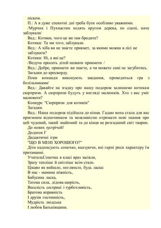 піском.
П.: А в дуже спекотні дні треба бути особливо уважними.
/Мурчик і Пухнастик ходять кругом дерева, по сцені, наче
заблукали/
Вед.: Котики, чого це ви там бродите?
Котики: Та ми того, заблукали.
Вед.: А хіба ви не знаєте прикмет, за якими можна в лісі не
заблукати?
Котики: Ні, а які це?
/Ведуча просить дітей назвати прикмети /
Вед.: Добре, прикмети ви знаєте, а чи можете самі не загубитись.
Загадки до кросворду.
Поки команди виконують завдання, проводиться гра з
болільниками/
Вед.: Давайте на згадку про нашу подорож залишимо котикам
сюрпризи. А сюрпризи будуть у вигляді малюнків. Хто з вас уміє
малювати?
Конкурс "Сюрпризи для котиків"
Загадки.
Вед.: Наша подорож підійшла до кінця. Гадаю вона стала для вас
приємним відпочинком та можливістю отримати нові знання про
цей чудовий, такий знайомий та до кінця не розгаданий світ тварин.
До нових зустрічей!
Додаток Г
Дидактичні ігри
"ЩО В МЕНІ ХОРОШОГО?"
Діти надписують сонечко, вказуючи, які гарні риси характеру їм
притаманні.
УчительСонечка в класі враз засіяли,
Зразу тепліше й світліше всім стало.
Цікаво як вийшло, погляньте, будь ласка:
В нас - мамина ніжність,
Бабусина ласка,
Татова сила, дідова щирість,
Веселість сестриці і турботливість,
Братова вправність
І друзів гостинність,
Мудрість людська
І любов Батьківщини.
 