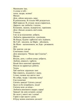Маленьким іще,
А сонце в тобі -
тепле, щедре, велике!
Матуся
Діти, дійсно виходить диво:
В унікальному Я стільки МИ укладається.
Щоб виросло Я, стільки люди стараються,
Дарують нас любов'ю і теплом,
Коханням, ласкою, відвертістю, терпінням.
Діти і батьки додають свої слова.
Учитель
І ми за це відплатимо добром,
Любов'ю, працьовитістю, сумлінням.
Як Влада, будемо турботою всіх зігрівати,
Як Гліб - мислити, як Марік - вболівати,
Як Женя - заспокоювати, як Лєра - розважати.
Діти
Ми зуміємо для вас
Сонечками стати!
Діти виконують "Пісню про Сонечко".
Матуся
Візьми, дитя, з собою сонце доброти,
Любові, ніжності, турботи.
Нехай його невтомні промінці
Ніколи не цураються роботи.
Татусь
Хай пам'ятає серденько твоє
Про ніжність, відданість і ласку,
І стане схожим все життя твоє
На добру, мудру і щасливу казку!
Син (донечка)
Світить завжди! Світить усюди!
Цього ж бо потребують люди!
Світити ясно до кінця -
Любов'ю виповняти вщерть серця!
Завжди! До днів останніх донця!
Це гасло у житті моє і сонця!
І мрію я про щастя і успіх.
Я буду ясним сонечком для всіх!
 