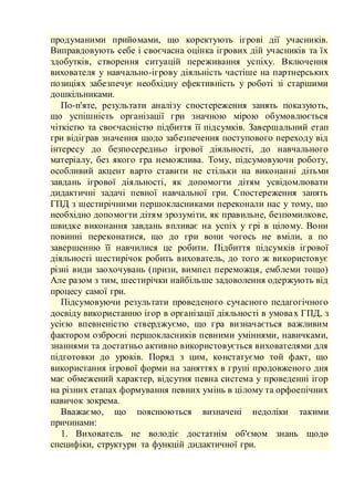 продуманими прийомами, що коректують ігрові дії учасників.
Виправдовують себе і своєчасна оцінка ігрових дій учасників та їх
здобутків, створення ситуацій переживання успіху. Включення
вихователя у навчально-ігрову діяльність частіше на партнерських
позиціях забезпечує необхідну ефективність у роботі зі старшими
дошкільниками.
По-п'яте, результати аналізу спостереження занять показують,
що успішність організації гри значною мірою обумовлюється
чіткістю та своєчасністю підбиття її підсумків. Завершальний етап
гри відіграв значення щодо забезпечення поступового переходу від
інтересу до безпосередньо ігрової діяльності, до навчального
матеріалу, без якого гра неможлива. Тому, підсумовуючи роботу,
особливий акцент варто ставити не стільки на виконанні дітьми
завдань ігрової діяльності, як допомогти дітям усвідомлювати
дидактичні задачі певної навчальної гри. Спостереження занять
ГПД з шестирічними першокласниками переконали нас у тому, що
необхідно допомогти дітям зрозуміти, як правильне, безпомилкове,
швидке виконання завдань впливає на успіх у грі в цілому. Вони
повинні переконатися, що до гри вони чогось не вміли, а по
завершенню її навчилися це робити. Підбиття підсумків ігрової
діяльності шестирічок робить вихователь, до того ж використовує
різні види заохочувань (призи, вимпел переможця, емблеми тощо)
Але разом з тим, шестирічки найбільше задоволення одержують від
процесу самої гри.
Підсумовуючи результати проведеного сучасного педагогічного
досвіду використанню ігор в організації діяльності в умовах ГПД, з
усією впевненістю стверджуємо, що гра визначається важливим
фактором озброєні першокласників певними уміннями, навичками,
знаннями та достатньо активно використовується вихователями для
підготовки до уроків. Поряд з цим, констатуємо той факт, що
використання ігрової форми на заняттях в групі продовженого дня
має обмежений характер, відсутня певна система у проведенні ігор
на різних етапах формування певних умінь в цілому та орфоепічних
навичок зокрема.
Вважаємо, що пояснюються визначені недоліки такими
причинами:
1. Вихователь не володіє достатнім об'ємом знань щодо
специфіки, структури та функцій дидактичної гри.
 