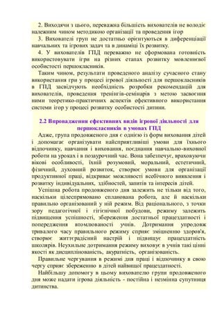 2. Виходячи з цього, переважна більшість вихователів не володіє
належним чином методикою організації та проведення ігор
3. Вихователі груп не достатньо орієнтуються в диференціації
навчальних та ігрових задач та в динаміці їх розвитку.
4. У вихователів ГПД переважно не сформована готовність
використовувати ігри на різних етапах розвитку мовленнєвої
особистості першокласників.
Таким чином, результати проведеного аналізу сучасного стану
використання гри у процесі ігрової діяльності для першокласників
в ГПД засвідчують необхідність розробки рекомендацій для
вихователів, проведення тренінгів-семінарів з метою засвоєння
ними теоретико-практичних аспектів ефективного використання
системи ігор у процесі розвитку особистості дитини.
2.2 Впровадження ефективних видів ігрової діяльності для
першокласників в умовах ГПД
Адже, група продовженого дня є однією із форм виховання дітей
і допомагає організувати найсприятливіші умови для їхнього
відпочинку, навчання і виховання, поєднання навчально-виховної
роботи на уроках і в позаурочний час. Вона забезпечує, враховуючи
вікові особливості, їхній розумовий, моральний, естетичний,
фізичний, духовний розвиток, створює умови для організації
продуктивної праці, відкриває можливості всебічного виявлення і
розвитку індивідуальних, здібностей, запитів та інтересів дітей.
Успішна робота продовженого дня залежить не тільки від того,
наскільки цілеспрямовано спланована робота, але й наскільки
правильно організований у ній режим. Від раціонального, з точки
зору педагогічної і гігієнічної побудови, режиму залежить
підвищення успішності, збереження достатньої працездатності і
попередження втомлюваності учнів. Дотримання упродовж
тривалого часу правильного режиму сприяє зміцненню здоров'я,
створює життєрадісний настрій і підвищує працездатність
школярів. Неухильне дотримання режиму виховує в учнів такі цінні
якості як дисциплінованість, акуратність, організованість.
Правильне чергування в режимі дня праці і відпочинку в свою
чергу сприяє збереженню в дітей найвищої працездатності.
Найбільшу допомогу в цьому вихователю групи продовженого
дня може надати ігрова діяльність - постійна і незмінна супутниця
дитинства.
 