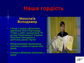 Наша гордістьНаша гордість
МиколаївМиколаїв
ВолодимирВолодимир
 І місце з шахів у фінальнихІ місце з шахів у фінальних
змаганняхзмаганнях XVIIXVII СпартакіадиСпартакіади
“Повір у себе” присвяченій 19“Повір у себе” присвяченій 19
річниці Незалежності України.річниці Незалежності України.
Змагання проходили вЗмагання проходили в
дитячому центрі “Артек”дитячому центрі “Артек”
 Неодноразовий переможецьНеодноразовий переможець
змагань ззмагань з шахів та шашок всіхшахів та шашок всіх
рівніврівнів
 IIII місце в обласних змаганнях змісце в обласних змаганнях з
кросукросу
 
