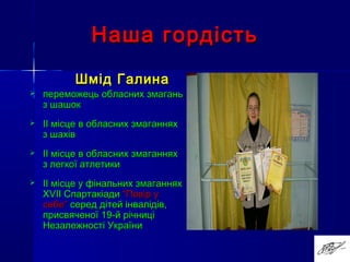 Наша гордістьНаша гордість
Шмід ГалинаШмід Галина
 переможець обласних змаганьпереможець обласних змагань
з шашокз шашок
 ІІ місце в обласних змаганняхІІ місце в обласних змаганнях
з шахівз шахів
 ІІ місце в обласних змаганняхІІ місце в обласних змаганнях
з легкої атлетикиз легкої атлетики
 ІІ місце у фінальних змаганняхІІ місце у фінальних змаганнях
ХХVIIVII СпартакіадиСпартакіади “Повір у“Повір у
себе”себе” серед дітей інвалідів,серед дітей інвалідів,
присвяченої 19-й річниціприсвяченої 19-й річниці
Незалежності УкраїниНезалежності України
 