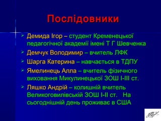ПослідовникиПослідовники
 Демида Ігор –Демида Ігор – студент Кременецькоїстудент Кременецької
педагогічної академії імені Т Г Шевченкапедагогічної академії імені Т Г Шевченка
 Демчук ВолодимирДемчук Володимир – вчитель ЛФК– вчитель ЛФК
 Шарга КатеринаШарга Катерина – навчається в ТДПУ– навчається в ТДПУ
 Ямелинець АллаЯмелинець Алла – вчитель фізичного– вчитель фізичного
виховання Микулинецької ЗОШвиховання Микулинецької ЗОШ I-IIII-III ст.ст.
 Ляшко АндрійЛяшко Андрій – колишній вчитель– колишній вчитель
Великоговилівській ЗОШВеликоговилівській ЗОШ I-III-II ст. Наст. На
сьогоднішній день проживає в СШАсьогоднішній день проживає в США
 