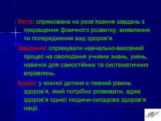 МетаМета: спрямована на розв: спрямована на розв’’язання завдань зязання завдань з
покращення фізичного розвитку, виявленняпокращення фізичного розвитку, виявлення
та попередження вад здоровта попередження вад здоров’’я.я.
ЗавданняЗавдання: спрямувати навчально-виховний: спрямувати навчально-виховний
процес на оволодіння учнями знань, умінь,процес на оволодіння учнями знань, умінь,
навичок для самостійних та систематичнихнавичок для самостійних та систематичних
вправлянь.вправлянь.
КредоКредо: у кожної дитини є певний рівень: у кожної дитини є певний рівень
здоровздоров’’я, який потрібно розвивати, аджея, який потрібно розвивати, адже
здоровздоров’’я однієї людини-складова здоровя однієї людини-складова здоров’’яя
нації.нації.
 