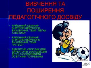 ВИВЧЕННЯ ТАВИВЧЕННЯ ТА
ПОШИРЕННЯПОШИРЕННЯ
ПЕДАГОГІЧНОГО ДОСВІДУПЕДАГОГІЧНОГО ДОСВІДУ
 РАЙОННИЙ СЕМІНАРРАЙОННИЙ СЕМІНАР
ВЧИТЕЛІВ ФІЗИЧНОГОВЧИТЕЛІВ ФІЗИЧНОГО
ВИХОВАННЯ, ТЕМА “ЛЕГКАВИХОВАННЯ, ТЕМА “ЛЕГКА
АТЛЕТИКА”АТЛЕТИКА”
 РАЙОННИЙ СЕМІНАРРАЙОННИЙ СЕМІНАР
ВЧИТЕЛІВ ФІЗИЧНОГОВЧИТЕЛІВ ФІЗИЧНОГО
ВИХОВАННЯ, ТЕМАВИХОВАННЯ, ТЕМА
“ФУТБОЛ”“ФУТБОЛ”
 ВІДКРИТИЙ УРОК ЛФК ДЛЯВІДКРИТИЙ УРОК ЛФК ДЛЯ
ДИРЕКТОРІВ ЗАКЛАДІВ ДЛЯДИРЕКТОРІВ ЗАКЛАДІВ ДЛЯ
ДІТЕЙ З ОСОБЛИВИМИДІТЕЙ З ОСОБЛИВИМИ
ОСВІТНІМИ ПОТРЕБАМИОСВІТНІМИ ПОТРЕБАМИ
 