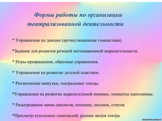 * Упражнения по дикции (артикуляционная гимнастика).
*Задания для развития речевой интонационной выразительности.
* Игры-превращения, образные упражнения.
* Упражнения на развитие детской пластики.
* Ритмические минутки, театральные этюды.
*Упражнения на развитие выразительной мимики, элементы пантомимы.
* Разыгрывание мини-диалогов, потешек, песенок, стихов.
*Просмотр кукольных спектаклей, разных видов театра.
Формы работы по организации
театрализованной деятельности
 