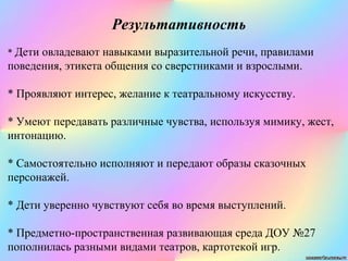 Результативность
* Дети овладевают навыками выразительной речи, правилами
поведения, этикета общения со сверстниками и взрослыми.
* Проявляют интерес, желание к театральному искусству.
* Умеют передавать различные чувства, используя мимику, жест,
интонацию.
* Самостоятельно исполняют и передают образы сказочных
персонажей.
* Дети уверенно чувствуют себя во время выступлений.
* Предметно-пространственная развивающая среда ДОУ №27
пополнилась разными видами театров, картотекой игр.
 