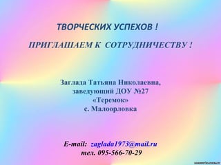 ТВОРЧЕСКИХ УСПЕХОВ !
ПРИГЛАШАЕМ К СОТРУДНИЧЕСТВУ !
Заглада Татьяна Николаевна,
заведующий ДОУ №27
«Теремок»
с. Малоорловка
E-mаil: zaglada1973@mail.ru
тел. 095-566-70-29
 