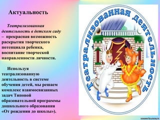 Актуальность
Театрализованная
деятельность в детском саду
– прекрасная возможность
раскрытия творческого
потенциала ребенка,
воспитание творческой
направленности личности.
Используя
театрализованную
деятельность в системе
обучения детей, мы решаем
комплекс взаимосвязанных
задач Типовой
образовательной программы
дошкольного образования
«От рождения до школы»).
 