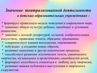 Значение театрализованной деятельности
в детских образовательных учреждениях :
* формирует правильную модель поведения в современном мире;
* повышает общую культуру ребенка, приобщает к духовным
ценностям;
* знакомит с детской литературой, музыкой, изобразительным
искусством, правилами этикета, обрядами, традициями;
* совершенствует навыки воплощения, переживаний;
* побуждает к созданию новых образов;
* развивает мышление и другие психические процессы;
* способствует развитию эстетических чувств, сценического
творчества, музыкальных и артистических способностей детей;
* формирует способность относиться к любому делу творчески;
* развивает навыки публичного выступления и творческого
содружества.
 