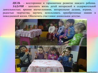 ЦЕЛЬ - всестороннее и гармоничное развитие каждого ребенка.
ЗАДАЧИ - заполнить жизнь детей интересной и содержательной
деятельностью; яркими впечатлениями, интересными делами, играми,
радостью творчества; научить использовать приобретенные знания в
повседневной жизни. Обеспечить счастливое дошкольное детство.
 