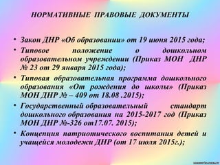 НОРМАТИВНЫЕ ПРАВОВЫЕ ДОКУМЕНТЫ
• Закон ДНР «Об образовании» от 19 июня 2015 года;
• Типовое положение о дошкольном
образовательном учреждении (Приказ МОН ДНР
№ 23 от 29 января 2015 года);
• Типовая образовательная программа дошкольного
образования «От рождения до школы» (Приказ
МОН ДНР № – 409 от 18.08 .2015);
• Государственный образовательный стандарт
дошкольного образования на 2015-2017 год (Приказ
МОН ДНР №-326 от17.07. 2015);
• Концепция патриотического воспитания детей и
учащейся молодежи ДНР (от 17 июля 2015г.);
 