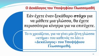 10
Εάν έχετε έναν ξεκάθαρο στόχο για
να μάθετε μια γλώσσα, θα έχετε
περισσότερα κίνητρα για να επιτύχετε.
Το τι χρειάζεται, για να γίνει μία ξένη γλώσσα
«κτήμα» του καθενός το λέει ο
«Δεκάλογος» του Υποψήφιου
Γλωσσομαθή.
 