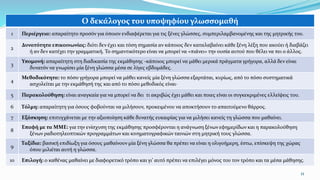 11
Ο δεκάλογος του υποψηφίου γλωσσομαθή
1 Περιέργεια: απαραίτητο προσόν για όποιον ενδιαφέρεται για τις ξένες γλώσσες, συμπεριλαμβανομένης και της μητρικής του.
2
Δυνατότητα επικοινωνίας: διότι δεν έχει και τόση σημασία αν κάποιος δεν καταλαβαίνει κάθε ξένη λέξη που ακούει ή διαβάζει
ή αν δεν κατέχει την γραμματική. Το σημαντικότερο είναι να μπορεί να «πιάνει» την ουσία αυτού που θέλει να πει ο άλλος.
3
Υπομονή: απαραίτητη στη διαδικασία της εκμάθησης -κάποιος μπορεί να μάθει μερικά πράγματα γρήγορα, αλλά δεν είναι
δυνατόν να γνωρίσει μία ξένη γλώσσα μέσα σε λίγες εβδομάδες.
4
Μεθοδικότητα: το πόσο γρήγορα μπορεί να μάθει κανείς μία ξένη γλώσσα εξαρτάται, κυρίως, από το πόσο συστηματικά
ασχολείται με την εκμάθησή της και από το πόσο μεθοδικός είναι·
5 Παρακολούθηση: είναι αναγκαία για να μπορεί να δει τι ακριβώς έχει μάθει και ποιες είναι οι συγκεκριμένες ελλείψεις του.
6 Τόλμη: απαραίτητη για όσους φοβούνται να μιλήσουν, προκειμένου να αποκτήσουν το απαιτούμενο θάρρος.
7 Εξάσκηση: επιτυγχάνεται με την αξιοποίηση κάθε δυνατής ευκαιρίας για να μιλήσει κανείς τη γλώσσα που μαθαίνει.
8
Επαφή με τα ΜΜΕ: για την ενίσχυση της εκμάθησης προσφέρονται η ανάγνωση ξένων εφημερίδων και η παρακολούθηση
ξένων ραδιοτηλεοπτικών προγραμμάτων και κινηματογραφικών ταινιών στη μητρική τους γλώσσα.
9
Ταξίδια: βασική επιδίωξη για όσους μαθαίνουν μία ξένη γλώσσα θα πρέπει να είναι η ολιγοήμερη, έστω, επίσκεψη της χώρας
όπου μιλιέται αυτή η γλώσσα.
10 Επιλογή: o καθένας μαθαίνει με διαφορετικό τρόπο και γι’ αυτό πρέπει να επιλέγει μόνος του τον τρόπο και τα μέσα μάθησης.
 