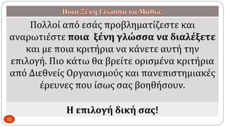 Πολλοί από εσάς προβληματίζεστε και
αναρωτιέστε ποια ξένη γλώσσα να διαλέξετε
και με ποια κριτήρια να κάνετε αυτή την
επιλογή. Πιο κάτω θα βρείτε ορισμένα κριτήρια
από Διεθνείς Οργανισμούς και πανεπιστημιακές
έρευνες που ίσως σας βοηθήσουν.
Η επιλογή δική σας!
13
 