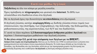 
Ταξιδεύεις σε όλο τον κόσμο με μεγάλη ευκολία.
Έχεις πρόσβαση σε πληροφορίες και φυσικά στο Internet. Το 80% των
ιστοσελίδων στο διαδίκτυο είναι στα Αγγλικά.
Με τα Αγγλικά έχεις την δυνατότητα να σπουδάσεις στο εξωτερικό.
Η Αγγλική γλώσσα, κατέχει κυρίαρχη θέση ως διεθνής γλώσσα στους τομείς των
επικοινωνιών, της επιστήμης, των επιχειρήσεων, της πολιτικής, της διπλωματίας, της
ραδιοεπικοινωνίας, της αεροναυτιλίας, των Η/Υ και του διαδικτύου.
Γι' αυτό το λόγο περίπου 1,5 δισεκατομμύρια άνθρωποι μιλάνε Αγγλικά και
περίπου 1 δισεκατομμύριο μαθαίνουν την Αγγλική γλώσσα.
Τι θα γίνει στην Ε.Ε. μετά την απόφαση των Άγγλων με το BREXIT;
Ακόμα είναι νωρίς για συμπεράσματα. Πάντως ως τη 10ετία του 1990 τα γαλλικά ήταν η γλώσσα που
χρησιμοποιούνταν κατά κόρον στους ευρωπαϊκούς θεσμούς. Το τοπίο όμως άλλαξε με την ένταξη της
Σουηδίας, της Φινλανδίας και της Αυστρίας, αλλά και με την προσχώρηση χωρών της Κεντρικής και
Ανατολικής Ευρώπης που υιοθέτησαν τα αγγλικά ως δεύτερη επίσημη γλώσσα τους.
15
 