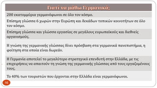 
200 εκατομμύρια γερμανόφωνοι σε όλο τον κόσμο.
Επίσημη γλώσσα 6 χωρών στην Ευρώπη και δεκάδων τοπικών κοινοτήτων σε όλο
τον κόσμο.
Επίσημη γλώσσα και γλώσσα εργασίας σε μεγάλους ευρωπαϊκούς και διεθνείς
οργανισμούς.
Η γνώση της γερμανικής γλώσσας δίνει πρόσβαση στα γερμανικά πανεπιστήμια, η
φοίτηση στα οποία είναι δωρεάν.
Η Γερμανία αποτελεί το μεγαλύτερο στρατηγικό επενδυτή στην Ελλάδα, με τις
επιχειρήσεις να απαιτούν τη γνώση της γερμανικής γλώσσας από τους εργαζομένους
τους.
Το 40% των τουριστών που έρχονται στην Ελλάδα είναι γερμανόφωνοι.
16
 