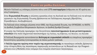 Μιλούν Γαλλικά ως επίσημη γλώσσα πάνω από 275 εκατομμύρια άνθρωποι σε 45 κράτη και
στις 5 ηπείρους.
Στην Ευρωπαϊκή Ένωση οι γλώσσες εργασίας είναι τα Αγγλικά και τα Γαλλικά ενώ τα κέντρα
εργασιών της Ευρωπαϊκής Ένωσης βρίσκονται σε Γαλλόφωνες περιοχές (Βρυξέλλες,
Στρασβούργο, Λουξεμβούργο).
Τα Γαλλικά είναι επίσημη γλώσσα στον ΟΗΕ, την Ευρωπαϊκή Ένωση, την ΟΥΝΕΣΚΟ, το ΝΑΤΟ,
το Διεθνές Συμβούλιο Ολυμπιακών Αγώνων, το Διεθνή Ερυθρό Σταυρό.
Η γνώση της Γαλλικής προσφέρει την δυνατότητα πανεπιστημιακών ή και μεταπτυχιακών
σπουδών στα πολύ σημαντικά πανεπιστήμια της Γαλλίας, της Ελβετίας, του Βελγίου, του Καναδά
Η Γαλλική Βιομηχανία κατατάσσεται δεύτερη σε ευρωπαϊκό επίπεδο κι επομένως προσφέρει
δυνατότητες εργασίας ή συνεργασίας σε όσους μιλούν γαλλικά.
Η Γαλλία έρχεται πρώτη στον τομέα της αεροναυπηγικής σε παγκόσμιο επίπεδο, βρίσκεται
στην τέταρτη θέση της παγκόσμιας παραγωγής αυτοκινήτων με τη Renault και την Peugeot -
Citroen ενώ η Michelin είναι νούμερο ένα εταιρεία ελαστικών παγκοσμίως.
17
 