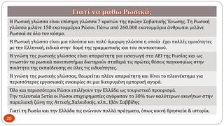 Η Ρωσική γλώσσα είναι επίσημη γλώσσα 7 κρατών της πρώην Σοβιετικής Ένωσης. Τη Ρωσική
γλώσσα μιλάνε 150 εκατομμύρια Ρώσοι. Πάνω από 260.000 εκατομμύρια άνθρωποι μιλάνε
Ρωσικά σε όλο τον κόσμο.
Η Ρωσική γλώσσα είναι μια πλούσια και πολύ όμορφη γλώσσα η οποία έχει πολλές ομοιότητες
με την Ελληνική, ειδικά στην δομή της γραμματικής και του συντακτικού.
Η γνώση της ρωσικής γλώσσας είναι απαραίτητη για εισαγωγή στα ΑΕΙ της Ρωσίας και ως
γνωστόν τα ρωσικά πανεπιστήμια διατηρούν σταθερά τις πρώτες θέσεις παγκοσμίως στην
ποιότητα της εκπαίδευσης σε όλες τις ειδικότητες.
Η γνώση της ρωσικής γλώσσας, θεωρείται πλέον απαραίτητη και δίνει το πλεονέκτημα για
περισσότερες εργασιακές ευκαιρίες σε μια διευρυμένη εμπορική αγορά.
Όλο και περισσότεροι Ρώσοι επιλέγουν την Ελλάδα ως τουριστικό προορισμό.
Την τελευταία 5ετία οι Ρώσοι επιχειρηματίες αγόρασαν το 30% των καλύτερων ακινήτων στην
παραλιακή ζώνη της Αττικής,Χαλκιδικής, κλπ., Ιβάν Σαββίδης
Γιατί τη Ρωσία και την Ελλάδα τις ενώνουν πολλά πράγματα, όπως κοινή θρησκεία & ιστορία.
20
 