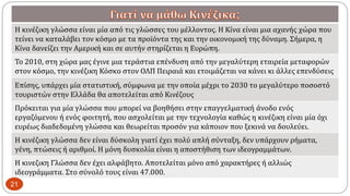 Η κινέζικη γλώσσα είναι μία από τις γλώσσες του μέλλοντος. Η Κίνα είναι μια αχανής χώρα που
τείνει να καταλάβει τον κόσμο με τα προϊόντα της και την οικονομική της δύναμη. Σήμερα, η
Κίνα δανείζει την Αμερική και σε αυτήν στηρίζεται η Ευρώπη.
To 2010, στη χώρα μας έγινε μια τεράστια επένδυση από την μεγαλύτερη εταιρεία μεταφορών
στον κόσμο, την κινέζικη Κόσκο στον ΟΛΠ Πειραιά και ετοιμάζεται να κάνει κι άλλες επενδύσεις
Επίσης, υπάρχει μία στατιστική, σύμφωνα με την οποία μέχρι το 2030 το μεγαλύτερο ποσοστό
τουριστών στην Ελλάδα θα αποτελείται από Κινέζους
Πρόκειται για μία γλώσσα που μπορεί να βοηθήσει στην επαγγελματική άνοδο ενός
εργαζόμενου ή ενός φοιτητή, που ασχολείται με την τεχνολογία καθώς η κινέζικη είναι μία όχι
ευρέως διαδεδομένη γλώσσα και θεωρείται προσόν για κάποιον που ξεκινά να δουλεύει.
Η κινέζικη γλώσσα δεν είναι δύσκολη γιατί έχει πολύ απλή σύνταξη, δεν υπάρχουν ρήματα,
γένη, πτώσεις ή αριθμοί. Η μόνη δυσκολία είναι η αποστήθιση των ιδεογραμμάτων.
Η κινεζικη Γλώσσα δεν έχει αλφάβητο. Αποτελείται μόνο από χαρακτήρες ή αλλιώς
ιδεογράμματα. Στο σύνολό τους είναι 47.000.
21
 