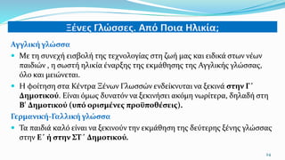 Αγγλική γλώσσα
 Με τη συνεχή εισβολή της τεχνολογίας στη ζωή μας και ειδικά στων νέων
παιδιών , η σωστή ηλικία έναρξης της εκμάθησης της Αγγλικής γλώσσας,
όλο και μειώνεται.
 Η φοίτηση στα Κέντρα Ξένων Γλωσσών ενδείκνυται να ξεκινά στην Γ΄
Δημοτικού. Είναι όμως δυνατόν να ξεκινήσει ακόμη νωρίτερα, δηλαδή στη
Β' Δημοτικού (υπό ορισμένες προϋποθέσεις).
Γερμανική-Γαλλική γλώσσα
 Τα παιδιά καλό είναι να ξεκινούν την εκμάθηση της δεύτερης ξένης γλώσσας
στην Ε΄ ή στην ΣΤ΄ Δημοτικού.
24
 