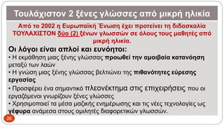 Τουλάχιστον 2 ξένες γλώσσες από μικρή ηλικία
Από το 2002 η Ευρωπαϊκή Ένωση έχει προτείνει τη διδασκαλία
ΤΟΥΛΑΧΙΣΤΟΝ δύο (2) ξένων γλωσσών σε όλους τους μαθητές από
μικρή ηλικία.
Οι λόγοι είναι απλοί και ευνόητοι:
• Η εκμάθηση μιας ξένης γλώσσας προωθεί την αμοιβαία κατανόηση
μεταξύ των λαών
• Η γνώση μιας ξένης γλώσσας βελτιώνει της πιθανότητες εύρεσης
εργασίας
• Προσφέρει ένα σημαντικό πλεονέκτημα στις επιχειρήσεις που οι
εργαζόμενοι γνωρίζουν ξένες γλώσσες
• Χρησιμοποιεί τα μέσα μαζικής ενημέρωσης και τις νέες τεχνολογίες ως
γέφυρα ανάμεσα στους ομιλητές διαφορετικών γλωσσών.
26
 