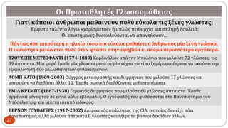 Οι Πρωταθλητές Γλωσσομάθειας
Γιατί κάποιοι άνθρωποι μαθαίνουν πολύ εύκολα τις ξένες γλώσσες;
Έμφυτο ταλέντο λόγω «χαρίσματος» ή απλώς πειθαρχία και σκληρή δουλειά;
Οι επιστήμονες δυσκολεύονται να απαντήσουν…
Πάντως όσο μικρότερη η ηλικία τόσο πιο εύκολα μαθαίνει ο άνθρωπος μία ξένη γλώσσα.
H ικανότητα μειώνεται πολύ όταν φτάσει στην εφηβεία κι ακόμα περισσότερο αργότερα.
ΤΖΟΥΖΕΠΕ ΜΕΤΖΟΦΑΝΤΙ (1774-1849) Καρδινάλιος από την Μπολόνια που μιλούσε 72 γλώσσες, τις
39 άπταιστα. Μία φορά έμαθε μία γλώσσα μέσα σε μία νύχτα γιατί το ξημέρωμα έπρεπε να ακούσει την
εξομολόγηση δύο μελλοθάνατων φυλακισμένων.
ΛΟΜΠ KATO (1909-2003) Ούγγρος μεταφραστής και διερμηνέας που μιλούσε 17 γλώσσες και
μπορούσε να διαβάσει άλλες 11. Έμαθε ρωσικά διαβάζοντας μυθιστορήματα.
ΕΜΙΛ ΚΡΕΜΠΣ (1867-1930) Γερμανός διερμηνέας που μιλούσε 60 γλώσσες άπταιστα. Έμαθε
αρμένικα μόνος του σε εννιά μόλις εβδομάδες. Ο εγκέφαλός του φυλάσσεται στο Πανεπιστήμιο του
Ντύσελντορφ και μελετάται από ειδικούς.
BEPNON ΓΟΥΟΛΤΕΡΣ (1917-2002) Αμερικανός υπάλληλος της CIA, ο οποίος δεν είχε πάει
πανεπιστήμιο, αλλά μιλούσε άπταιστα 8 γλώσσες και ήξερε τα βασικά δεκάδων άλλων.
27
 