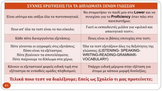 ΣΥΧΝΕΣ ΕΡΩΤΗΣΕΙΣ ΓΙΑ ΤΑ ΔΙΠΛΩΜΑΤΑ ΞΕΝΩΝ ΓΛΩΣΣΩΝ
Είναι ισότιμα και ισάξια όλα τα πιστοποιητικά;
Να σταματήσει το παιδί μου στο Lower και να
συνεχίσει για το Proficiency όταν πάει στο
πανεπιστήμιο;
Ποιο απ’ όλα τα τεστ είναι το πιο εύκολο;
Γιατί οι εκπαιδευτές μιλάνε για «φιλικό και
απαιτητικό τεστ»;
Κάθε πότε διενεργούνται εξετάσεις; Ποιες είναι οι βάσεις επιτυχίας στα τεστ;
Πότε γίνονται οι εγγραφές στις εξετάσεις;
Πόσο είναι τα εξέταστρα;
Πότε βγαίνουν τα αποτελέσματα;
Πότε παίρνουμε το δίπλωμα στα χέρια;
Όλα τα τεστ εξετάζουν όλες τις δεξιότητες της
γλώσσας; (LISTENING- SPEAKING-
WRITING-READING-GRAMMAR-
VOCABULARY)
Κάνουν οι εξεταστικοί φορείς ειδική τιμή στα
εξέταστρα σε ευπαθείς ομάδες πληθυσμού;
Υπάρχει ειδική μέριμνα στην εξέταση για
άτομα με κάποια μορφή δυσλεξίας;
Τελικά ποιο τεστ να διαλέξουμε; Εσείς ως Σχολείο τι μας προτείνετε;
41
 