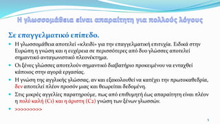 Σε επαγγελματικό επίπεδο.
 Η γλωσσομάθεια αποτελεί «κλειδί» για την επαγγελματική επιτυχία. Ειδικά στην
Ευρώπη η γνώση και η ευχέρεια σε περισσότερες από δυο γλώσσες αποτελεί
σημαντικό ανταγωνιστικό πλεονέκτημα.
 Οι ξένες γλώσσες αποτελούν σημαντικό διαβατήριο προκειμένου να ενταχθεί
κάποιος στην αγορά εργασίας.
 Η γνώση της αγγλικής γλώσσας, αν και εξακολουθεί να κατέχει την πρωτοκαθεδρία,
δεν αποτελεί πλέον προσόν μιας και θεωρείται δεδομένη.
 Στις μικρές αγγελίες παρατηρούμε, πως από επιθυμητή έως απαραίτητη είναι πλέον
η πολύ καλή (C1) και η άριστη (C2) γνώση των ξένων γλωσσών.
 >>>>>>>>>
5
 
