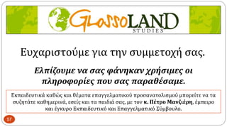 57
Εκπαιδευτικά καθώς και θέματα επαγγελματικού προσανατολισμού μπορείτε να τα
συζητάτε καθημερινά, εσείς και τα παιδιά σας, με τον κ. Πέτρο Μανζιέρη, έμπειρο
και έγκυρο Εκπαιδευτικό και Επαγγελματικό Σύμβουλο.
Ευχαριστούμε για την συμμετοχή σας.
Ελπίζουμε να σας φάνηκαν χρήσιμες οι
πληροφορίες που σας παραθέσαμε.
 