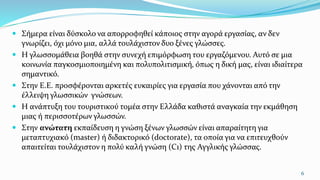  Σήμερα είναι δύσκολο να απορροφηθεί κάποιος στην αγορά εργασίας, αν δεν
γνωρίζει, όχι μόνο μια, αλλά τουλάχιστον δυο ξένες γλώσσες.
 Η γλωσσομάθεια βοηθά στην συνεχή επιμόρφωση του εργαζόμενου. Αυτό σε μια
κοινωνία παγκοσμιοποιημένη και πολυπολιτισμική, όπως η δική μας, είναι ιδιαίτερα
σημαντικό.
 Στην Ε.Ε. προσφέρονται αρκετές ευκαιρίες για εργασία που χάνονται από την
έλλειψη γλωσσικών γνώσεων.
 Η ανάπτυξη του τουριστικού τομέα στην Ελλάδα καθιστά αναγκαία την εκμάθηση
μιας ή περισσοτέρων γλωσσών.
 Στην ανώτατη εκπαίδευση η γνώση ξένων γλωσσών είναι απαραίτητη για
μεταπτυχιακό (master) ή διδακτορικό (doctorate), τα οποία για να επιτευχθούν
απαιτείται τουλάχιστον η πολύ καλή γνώση (C1) της Αγγλικής γλώσσας.
6
 