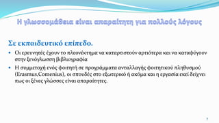 Σε εκπαιδευτικό επίπεδο.
 Οι ερευνητές έχουν το πλεονέκτημα να καταρτιστούν αρτιότερα και να καταφύγουν
στην ξενόγλωσση βιβλιογραφία
 Η συμμετοχή ενός φοιτητή σε προγράμματα ανταλλαγής φοιτητικού πληθυσμού
(Erasmus,Comenius), οι σπουδές στο εξωτερικό ή ακόμα και η εργασία εκεί δείχνει
πως οι ξένες γλώσσες είναι απαραίτητες.
7
 