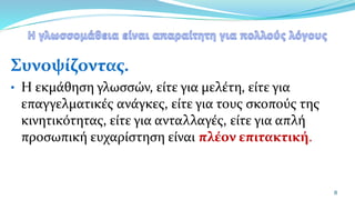 Συνοψίζοντας.
• Η εκμάθηση γλωσσών, είτε για μελέτη, είτε για
επαγγελματικές ανάγκες, είτε για τους σκοπούς της
κινητικότητας, είτε για ανταλλαγές, είτε για απλή
προσωπική ευχαρίστηση είναι πλέον επιτακτική.
8
 
