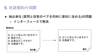 5. 対話要約の実際
● 抽出単位 (質問と回答のペアを同時に要約に含める)の問題
○ インターフェースで解決
A: どこに住んでいますか？
B: 東京です。
A: 出身はどこですか?
B: 北海道です。
原文書 要約
Before
A: どこに住んでいますか？
B: 北海道です。
 