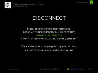 В чем секрет успеха рестораторов,
которые об исследованиях и маркетинге
никогда не слышали,
а получилось очень хорошо и они успешны?
Так с чего начинать разработку концепции:
с продукта или с целевой аудитории?
8 800 301 13 38
12 / 35www.welcomepro.ru Преподаватель: Сергей Ицков itskov@welcomepro.ru
Тема: Разработка концепции и открытие
ресторана. Часть 1
 