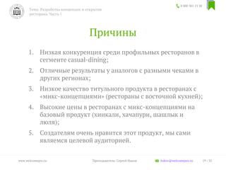 Причины
1. Низкая конкуренция среди профильных ресторанов в
сегменте casual-dining;
2. Отличные результаты у аналогов c разными чеками в
других регионах;
3. Низкое качество титульного продукта в ресторанах с
«микс-концепциями» (рестораны с восточной кухней);
4. Высокие цены в ресторанах с микс-концепциями на
базовый продукт (хинкали, хачапури, шашлык и
люля);
5. Создателям очень нравится этот продукт, мы сами
являемся целевой аудиторией.
8 800 301 13 38
Тема: Разработка концепции и открытие
ресторана. Часть 1
19 / 35www.welcomepro.ru Преподаватель: Сергей Ицков itskov@welcomepro.ru
 