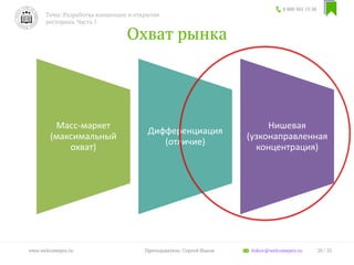 Охват рынка
8 800 301 13 38
Тема: Разработка концепции и открытие
ресторана. Часть 1
20 / 35www.welcomepro.ru Преподаватель: Сергей Ицков itskov@welcomepro.ru
Масс-маркет
(максимальный
охват)
Дифференциация
(отличие)
Нишевая
(узконаправленная
концентрация)
 