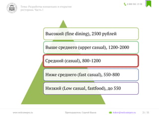 8 800 301 13 38
Тема: Разработка концепции и открытие
ресторана. Часть 1
21 / 35www.welcomepro.ru Преподаватель: Сергей Ицков itskov@welcomepro.ru
Высокий (fine dining), 2500 рублей
Выше среднего (upper casual), 1200-2000
Средний (сasual), 800-1200
Ниже среднего (fast casual), 550-800
Низкий (Low casual, fastfood), до 550
 