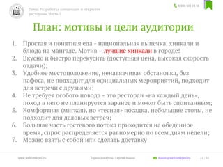 План: мотивы и цели аудитории
1. Простая и понятная еда - национальная выпечка, хинкали и
блюда на мангале. Мотив – лучшие хинкали в городе!
2. Вкусно и быстро перекусить (доступная цена, высокая скорость
отдачи);
3. Удобное местоположение, ненавязчивая обстановка, без
пафоса, не подходит для официальных мероприятий, подходит
для встречи с друзьями;
4. Не требует особого повода - это ресторан «на каждый день»,
поход в него не планируется заранее и может быть спонтанным;
5. Комфортная (мягкая), но «тесная» посадка, небольшие столы, не
подходит для деловых встреч;
6. Большая часть гостевого потока приходится на обеденное
время, спрос распределяется равномерно по всем дням недели;
7. Можно взять с собой или сделать доставку
8 800 301 13 38
Тема: Разработка концепции и открытие
ресторана. Часть 1
22 / 35www.welcomepro.ru Преподаватель: Сергей Ицков itskov@welcomepro.ru
 